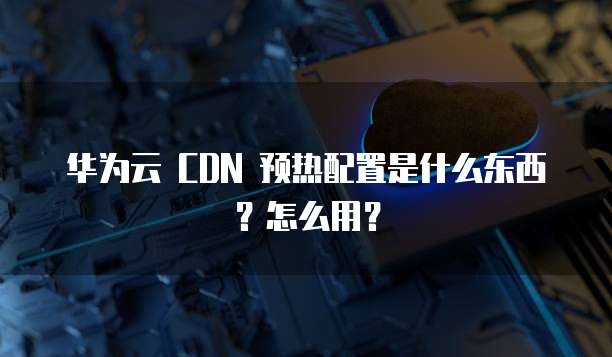 华为云 CDN 预热配置是什么东西?怎么用?