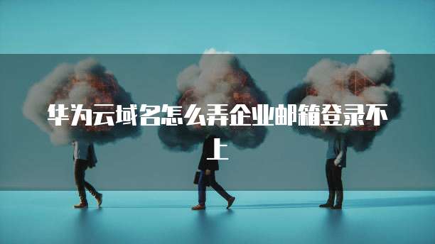 华为云域名怎么弄企业邮箱登录不上