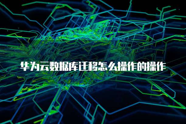 华为云数据库迁移怎么操作的操作