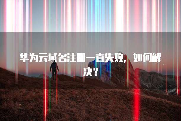 华为云域名注册一直失败，如何解决？