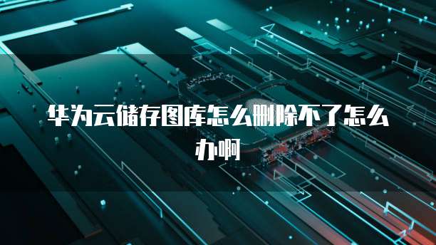 华为云储存图库怎么删除不了怎么办啊