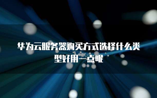 华为云服务器购买方式选择什么类型好用一点呢