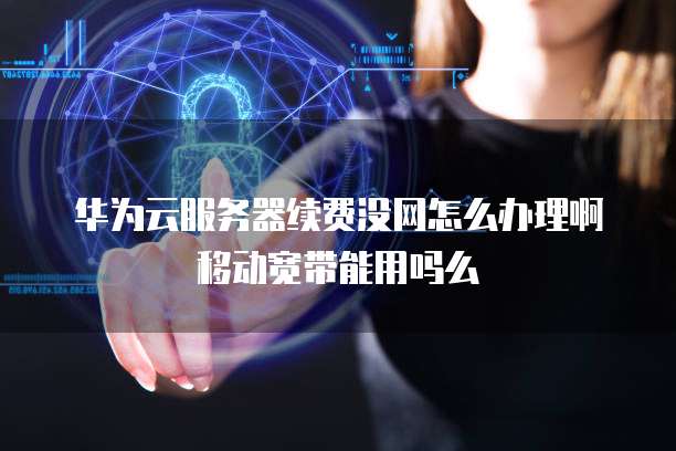 华为云服务器续费没网怎么办理啊移动宽带能用吗么