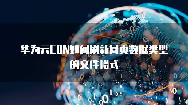 华为云CDN如何刷新网页数据类型的文件格式