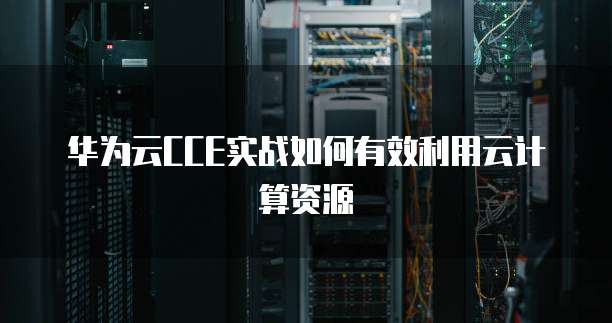 华为云CCE实战如何有效利用云计算资源