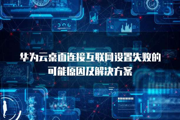 华为云桌面连接互联网设置失败的可能原因及解决方案