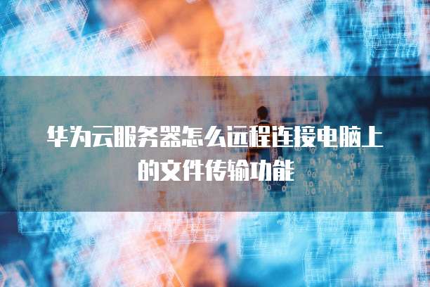 华为云服务器怎么远程连接电脑上的文件传输功能
