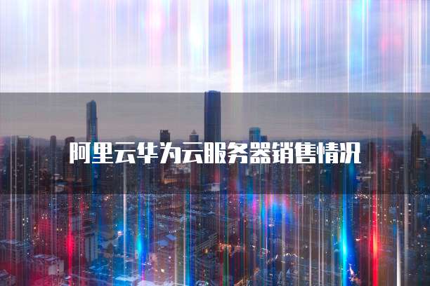 阿里云华为云服务器销售情况