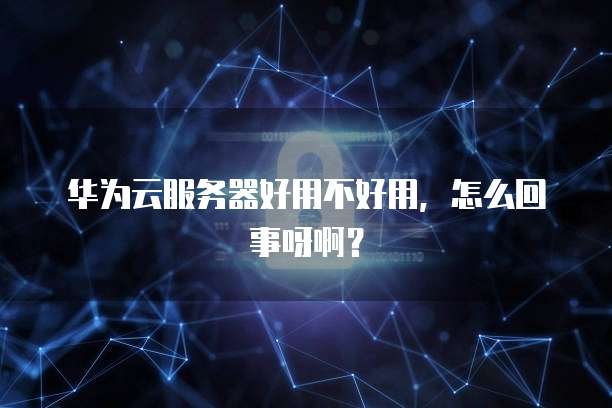 华为云服务器好用不好用,怎么回事呀啊?