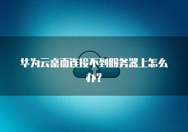 华为云桌面连接不到服务器上怎么办？