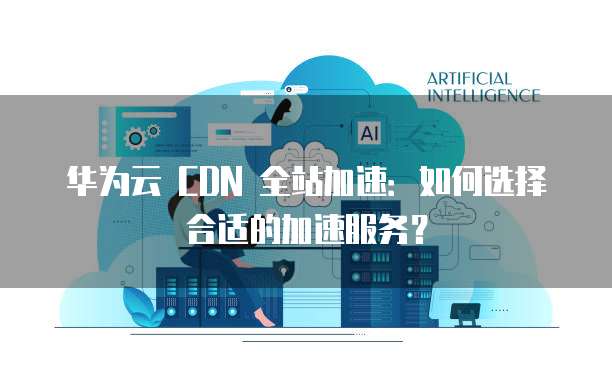 华为云 CDN 全站加速:如何选择合适的加速服务?