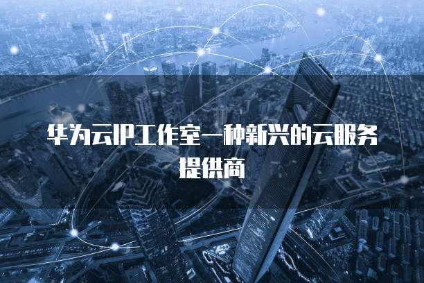 华为云IP工作室一种新兴的云服务提供商