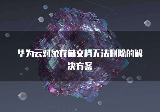 华为云对象存储文档无法删除的解决方案