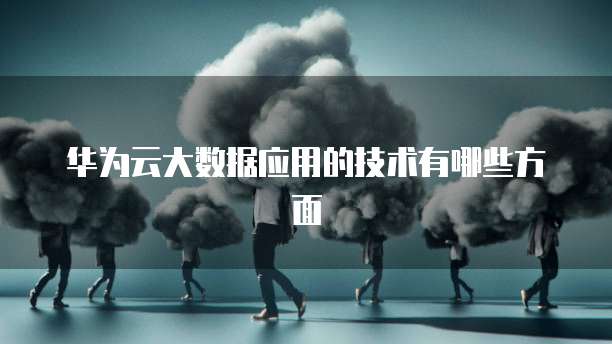 华为云大数据应用的技术有哪些方面