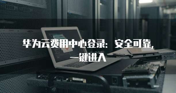 华为云费用中心登录：安全可靠，一键进入