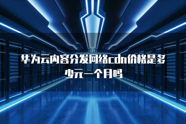 华为云内容分发网络cdn价格是多少元一个月吗