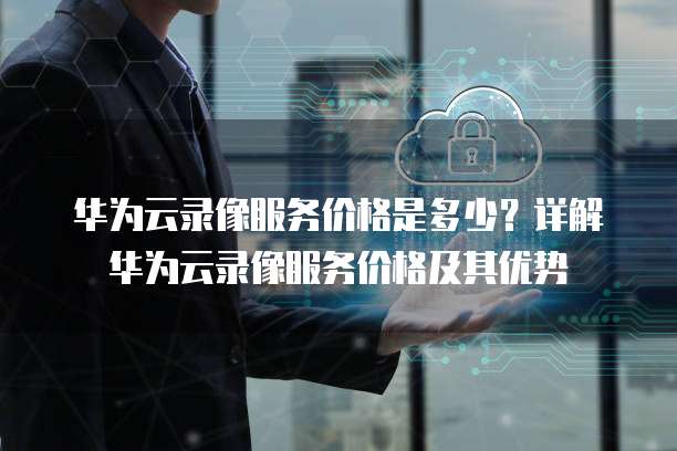 华为云录像服务价格是多少?详解华为云录像服务价格及其优势