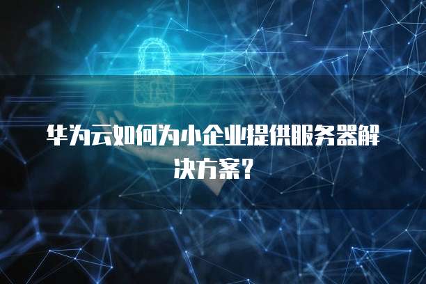 华为云如何为小企业提供服务器解决方案?