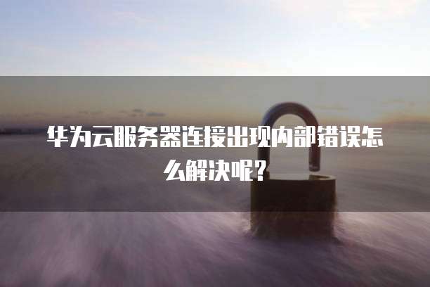 华为云服务器连接出现内部错误怎么解决呢?