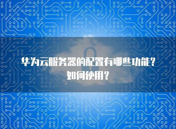 华为云服务器的配置有哪些功能?如何使用?