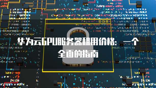 华为云GPU服务器租用价格:一个全面的指南