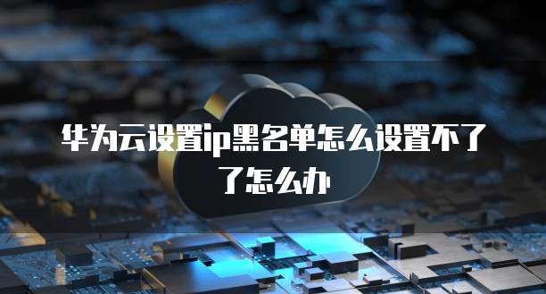 华为云设置ip黑名单怎么设置不了了怎么办