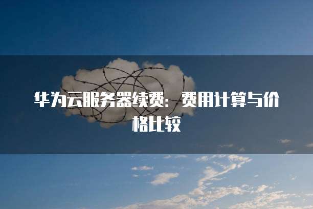 华为云服务器续费：费用计算与价格比较