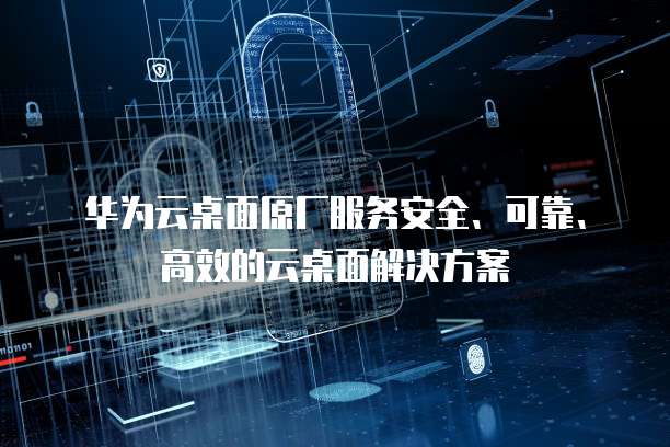 华为云桌面原厂服务安全、可靠、高效的云桌面解决方案