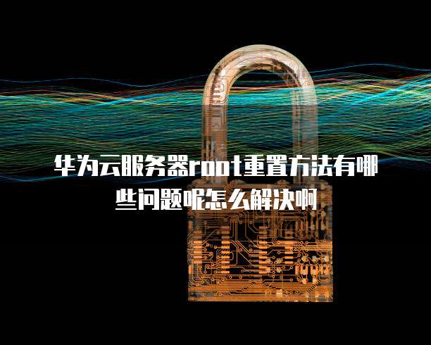 华为云服务器root重置方法有哪些问题呢怎么解决啊