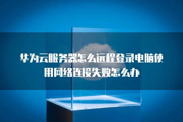 华为云服务器怎么远程登录电脑使用网络连接失败怎么办