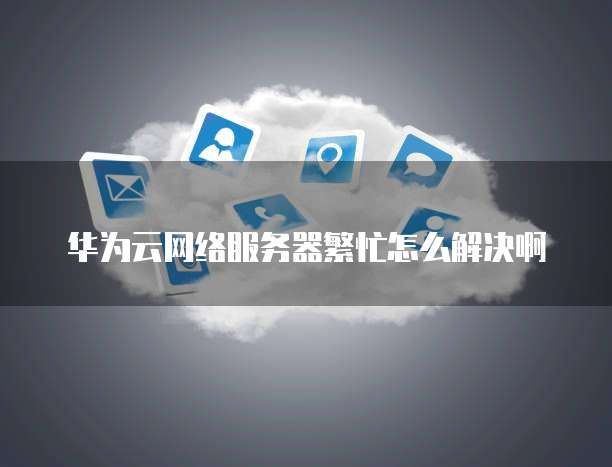 华为云网络服务器繁忙怎么解决啊