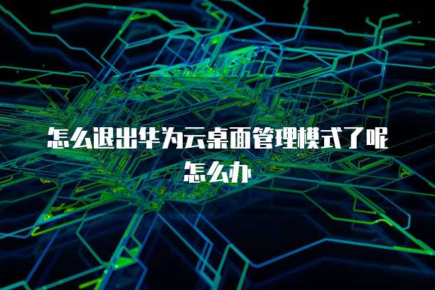 怎么退出华为云桌面管理模式了呢怎么办
