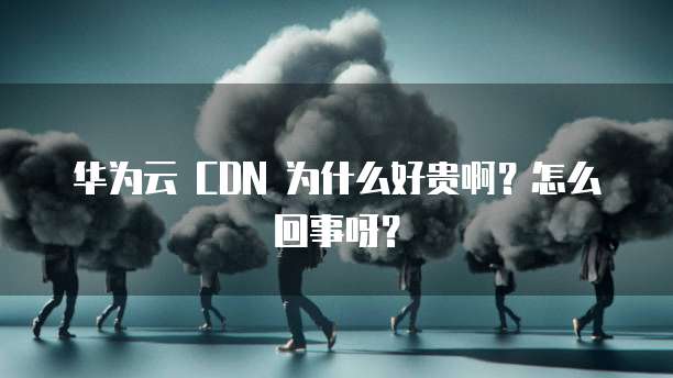 华为云 CDN 为什么好贵啊？怎么回事呀？