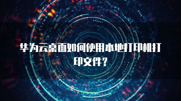 华为云桌面如何使用本地打印机打印文件?