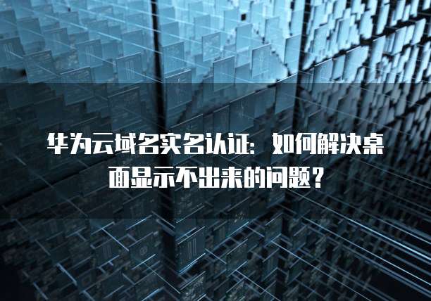 华为云域名实名认证:如何解决桌面显示不出来的问题?