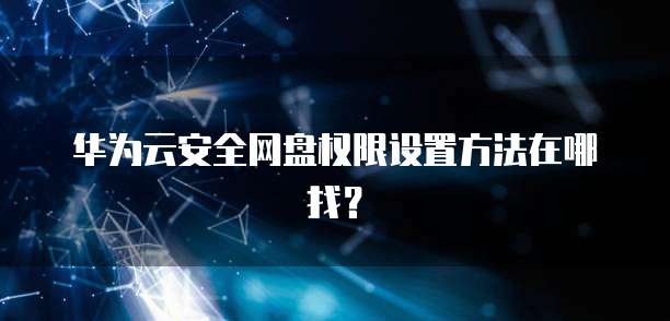 华为云安全网盘权限设置方法在哪找？