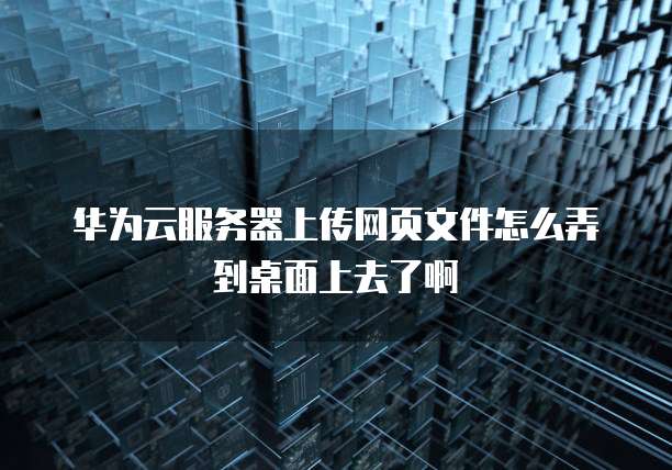 华为云服务器上传网页文件怎么弄到桌面上去了啊
