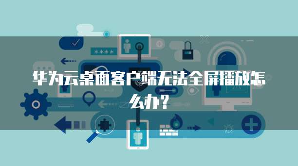 华为云桌面客户端无法全屏播放怎么办?