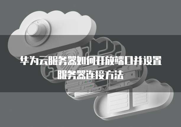 华为云服务器如何开放端口并设置服务器连接方法
