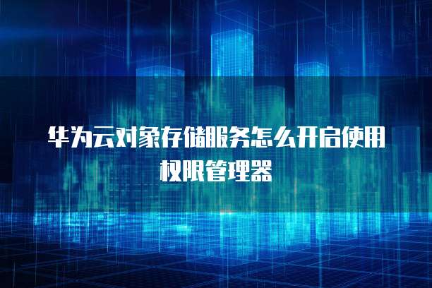 华为云对象存储服务怎么开启使用权限管理器