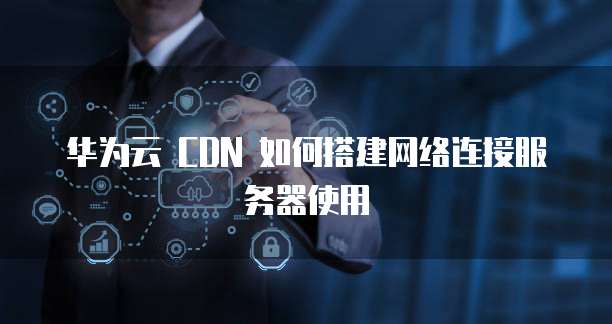 华为云 CDN 如何搭建网络连接服务器使用