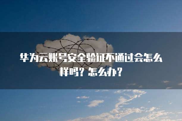 华为云账号安全验证不通过会怎么样吗?怎么办?