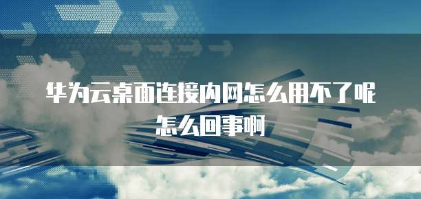 华为云桌面连接内网怎么用不了呢怎么回事啊