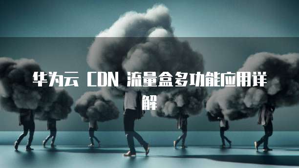 华为云 CDN 流量盒多功能应用详解