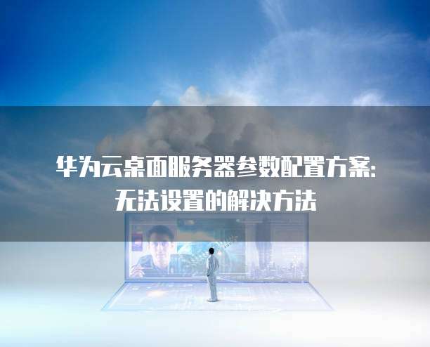 华为云桌面服务器参数配置方案:无法设置的解决方法
