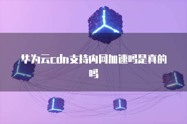 华为云cdn支持内网加速吗是真的吗