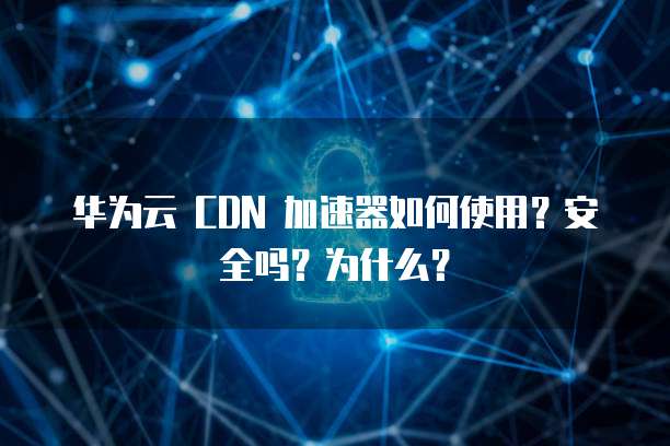 华为云 CDN 加速器如何使用?安全吗?为什么?