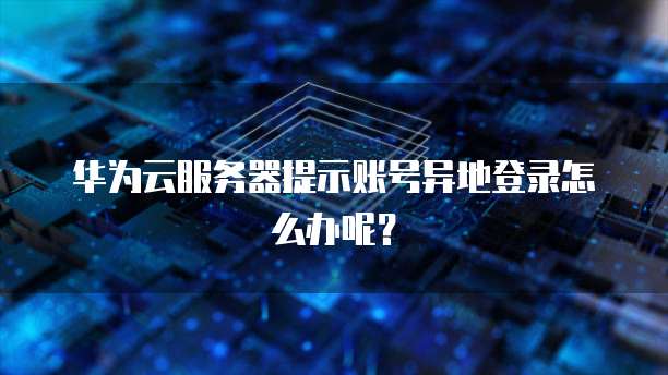 华为云服务器提示账号异地登录怎么办呢?