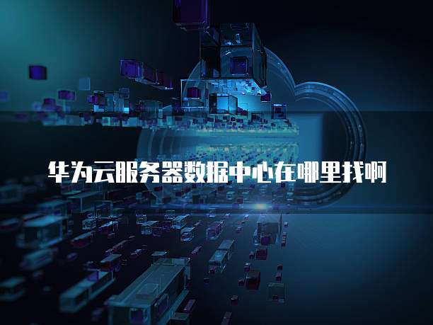 华为云服务器数据中心在哪里找啊