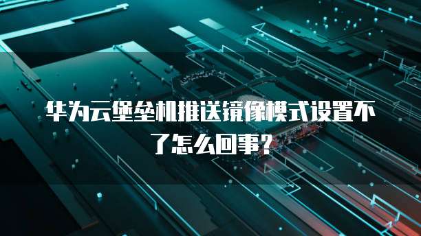 华为云堡垒机推送镜像模式设置不了怎么回事?